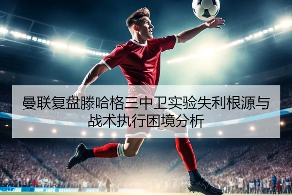 曼联复盘滕哈格三中卫实验失利根源与战术执行困境分析